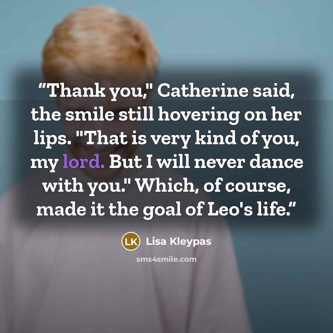 “Thank you," Catherine said, the smile still hovering on her lips. "That is very kind of you, my lord. But I will never dance with you." Which, of course, made it the goal of Leo's life.” quote by Lisa Kleypas