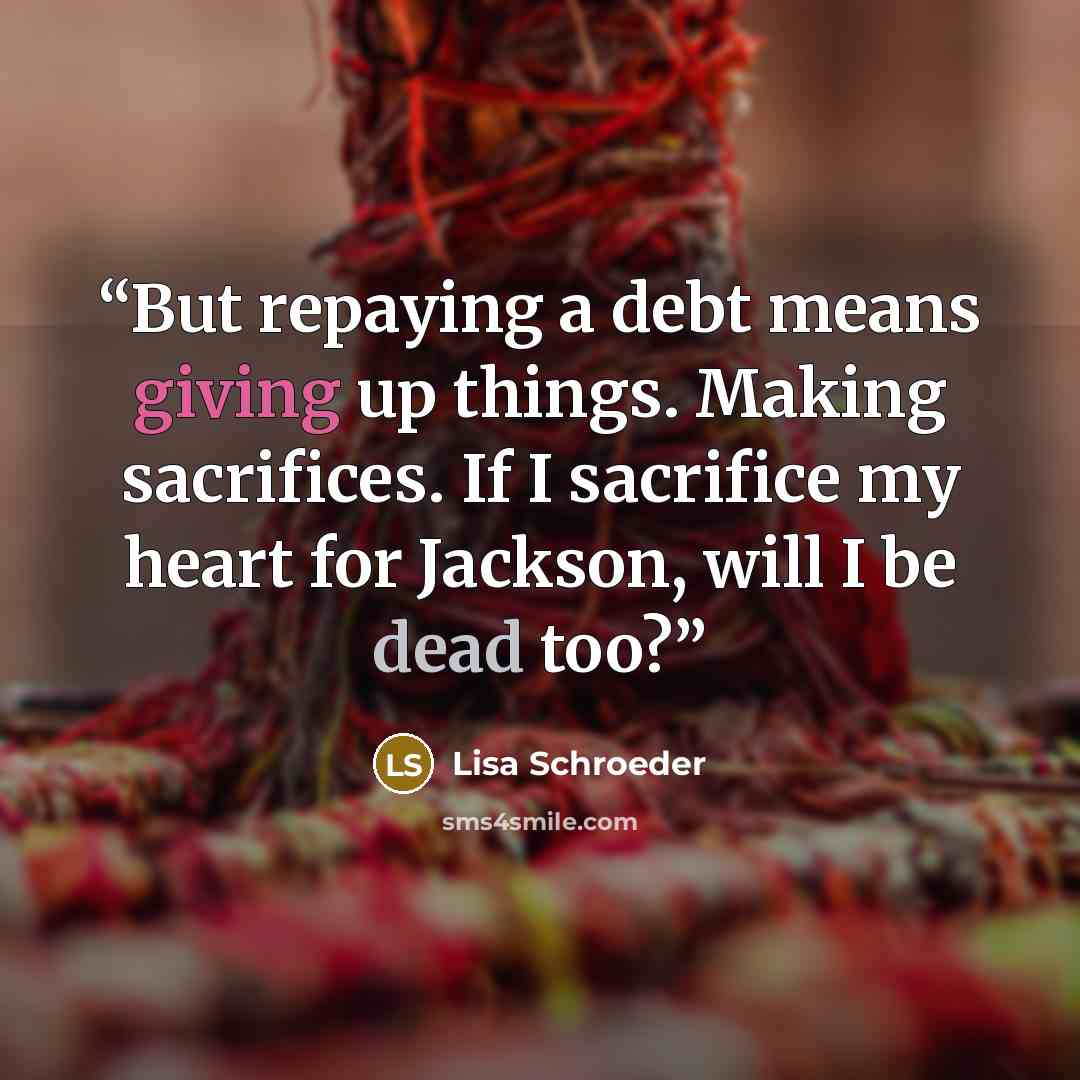 “But repaying a debt means giving up things. Making sacrifices. If I sacrifice my heart for Jackson, will I be dead too?” quote by Lisa Schroeder