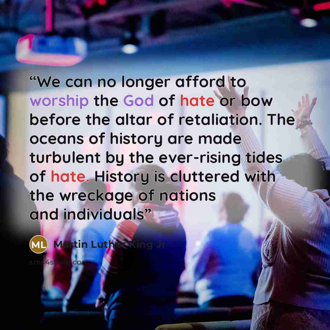 “We can no longer afford to worship the God of hate or bow before the altar of retaliation. The oceans of history are made turbulent by the ever-rising tides of hate. History is cluttered with the wreckage of nations and individuals” quote by Martin Luther King Jr