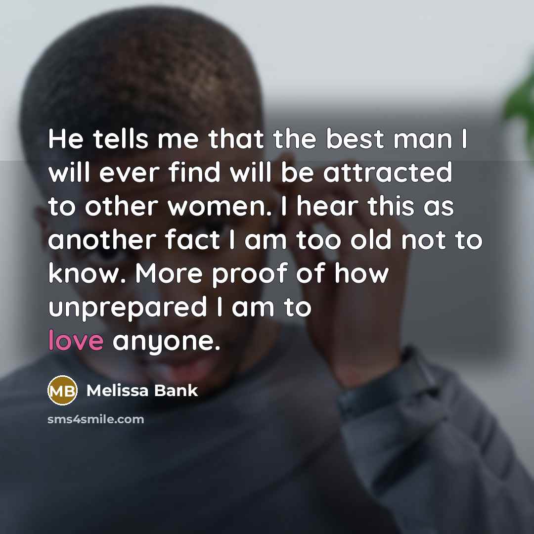 “He tells me that the best man I will ever find will be attracted to other women. I hear this as another fact I am too old not to know. More proof of how unprepared I am to love anyone.” quote by Melissa Bank