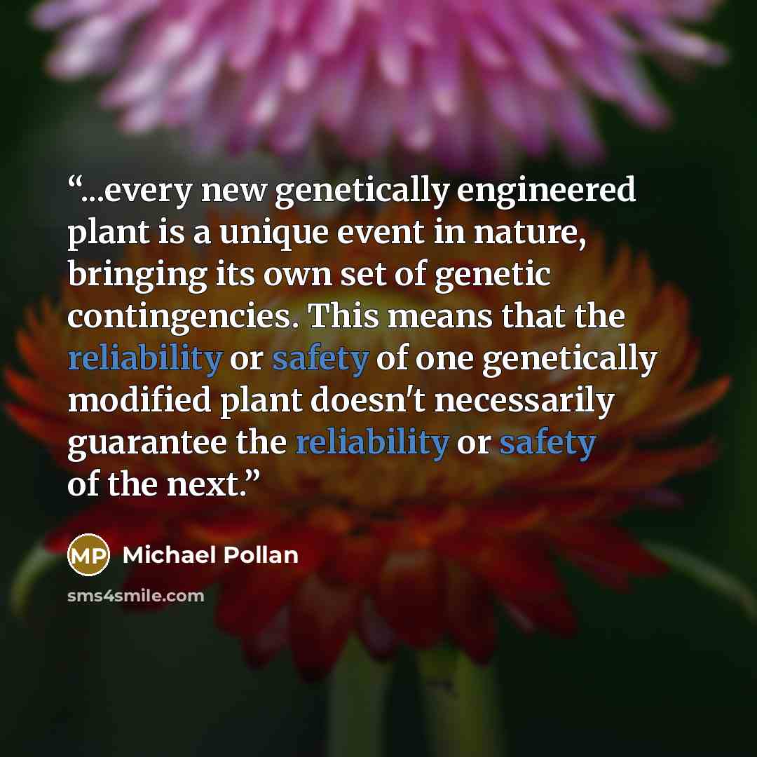 “...every new genetically engineered plant is a unique event in nature, bringing its own set of genetic contingencies. This means that the reliability or safety of one genetically modified plant doesn't necessarily guarantee the reliability or safety of the next.” quote by Michael Pollan