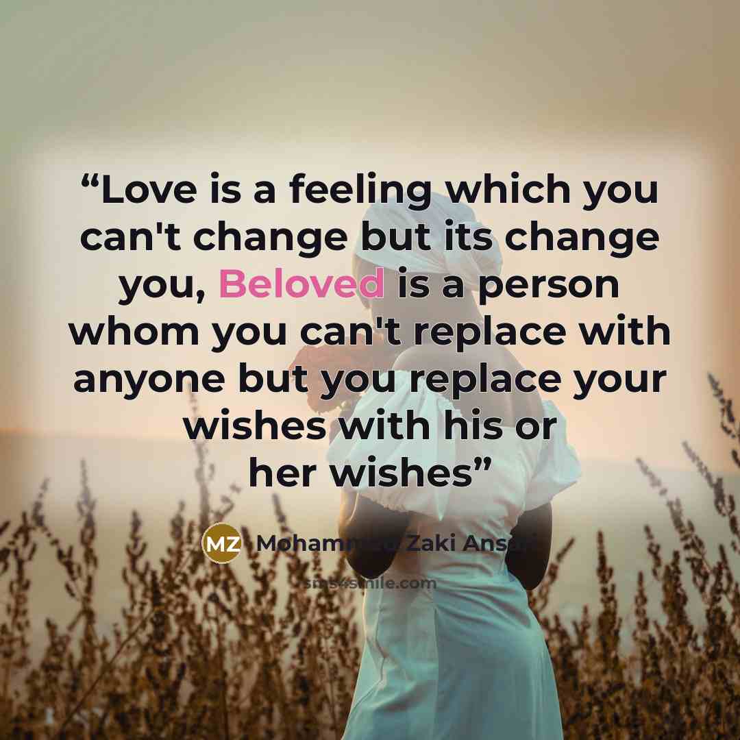 “Love is a feeling which you can't change but its change you, Beloved is a person whom you can't replace with anyone but you replace your wishes with his or her wishes” quote by Mohammed Zaki Ansari
