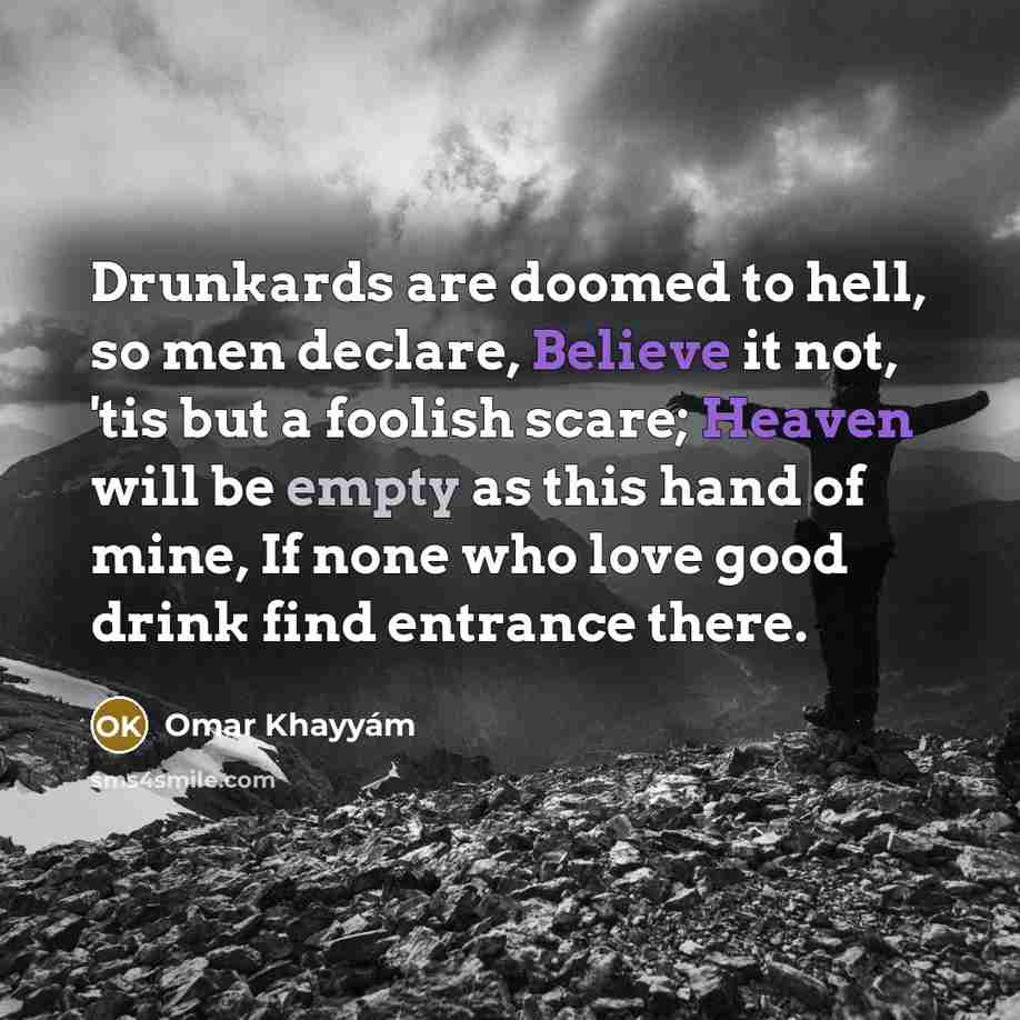 “Drunkards are doomed to hell, so men declare, Believe it not, 'tis but a foolish scare; Heaven will be empty as this hand of mine, If none who love good drink find entrance there.” quote by Omar Khayyam