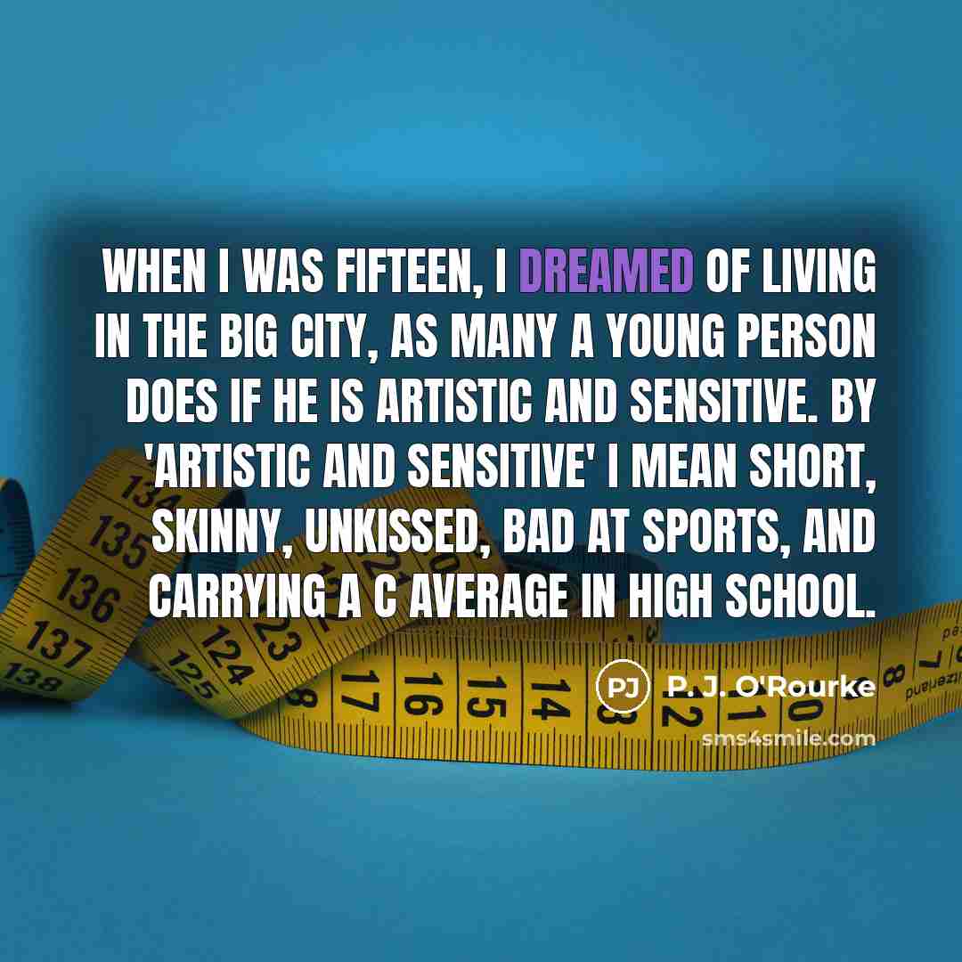 “When I was fifteen, I dreamed of living in the big city, as many a young person does if he is artistic and sensitive. By 'artistic and sensitive' I mean short, skinny, unkissed, bad at sports, and carrying a C average in high school.” quote by P. J. O'Rourke
