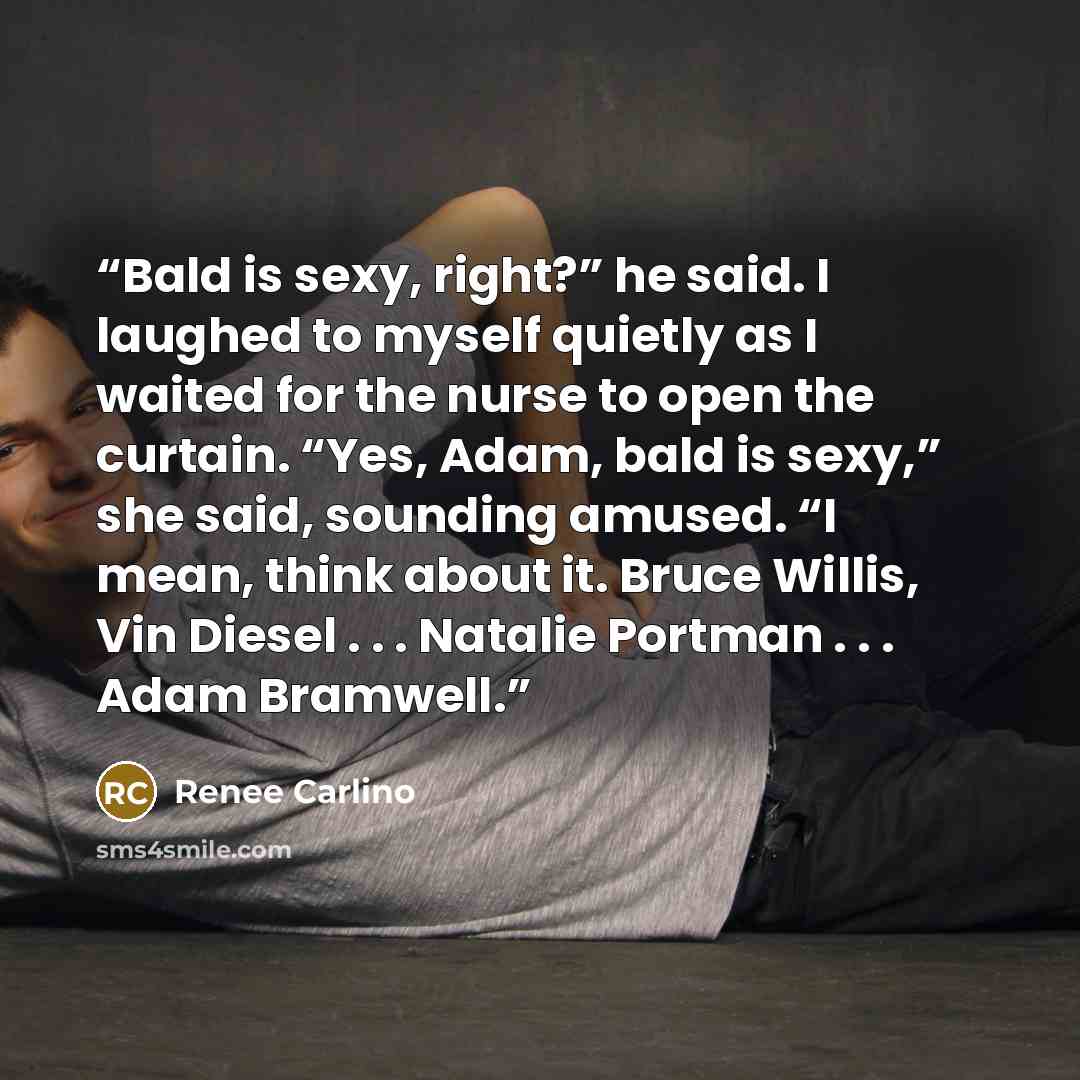 “Bald is sexy, right?” he said. I laughed to myself quietly as I waited for the nurse to open the curtain. “Yes, Adam, bald is sexy,” she said, sounding amused. “I mean, think about it. Bruce Willis, Vin Diesel . . . Natalie Portman . . . Adam Bramwell.” quote by Renee Carlino