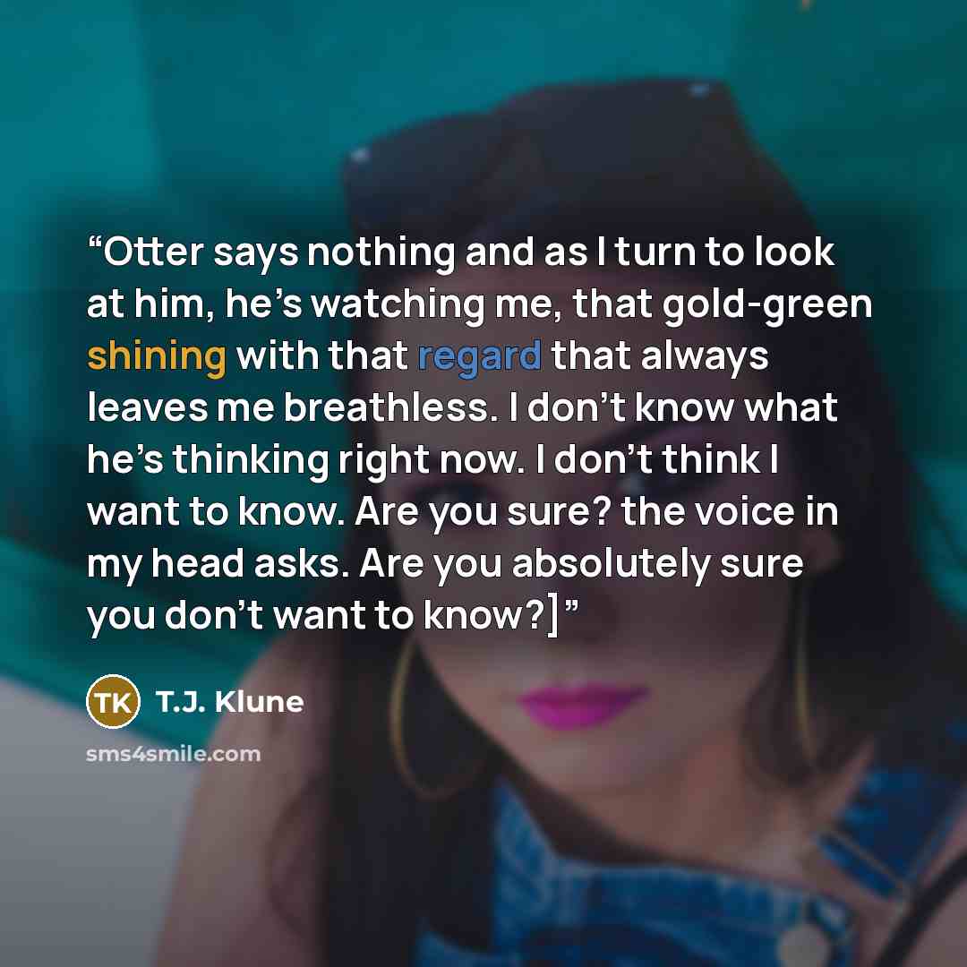 “Otter says nothing and as I turn to look at him, he’s watching me, that gold-green shining with that regard that always leaves me breathless. I don’t know what he’s thinking right now. I don’t think I want to know. Are you sure? the voice in my head asks. Are you absolutely sure you don’t want to…” quote by T.J. Klune