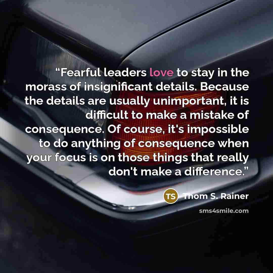 “Fearful leaders love to stay in the morass of insignificant details. Because the details are usually unimportant, it is difficult to make a mistake of consequence. Of course, it's impossible to do anything of consequence when your focus is on those things that really don't make a difference.” quote by Thom S. Rainer