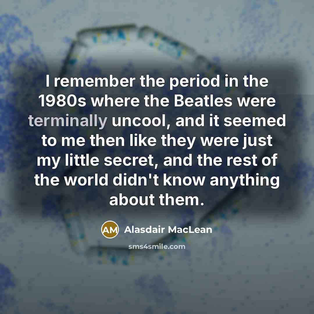 “I remember the period in the 1980s where the Beatles were terminally uncool, and it seemed to me then like they were just my little secret, and the rest of the world didn't know anything about them.” quote by Alasdair MacLean