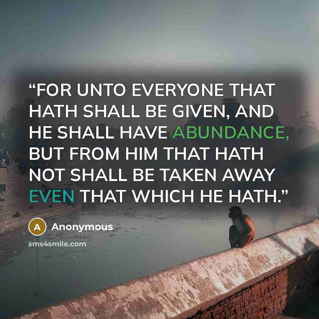 “FOR UNTO EVERYONE THAT HATH SHALL BE GIVEN, AND HE SHALL HAVE ABUNDANCE, BUT FROM HIM THAT HATH NOT SHALL BE TAKEN AWAY EVEN THAT WHICH HE HATH.” quote by Anonymous