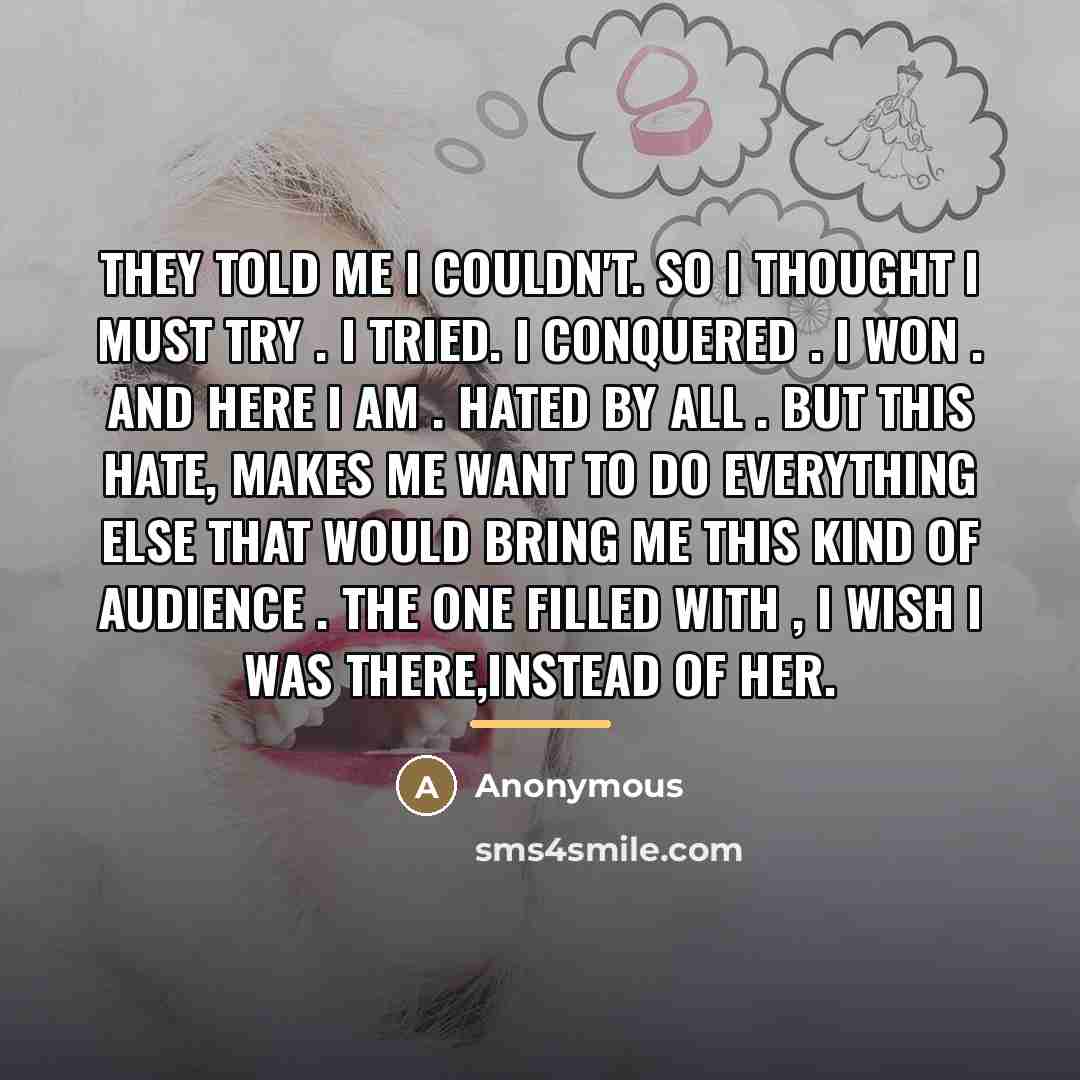“They told me I couldn't. So I thought I must try . I tried. I conquered . I WON . And here I am . hated by all . But this hate, Makes me want to do everything else that would bring me this kind of audience . The one filled with , I wish I was there,instead of her.” quote by Anonymous