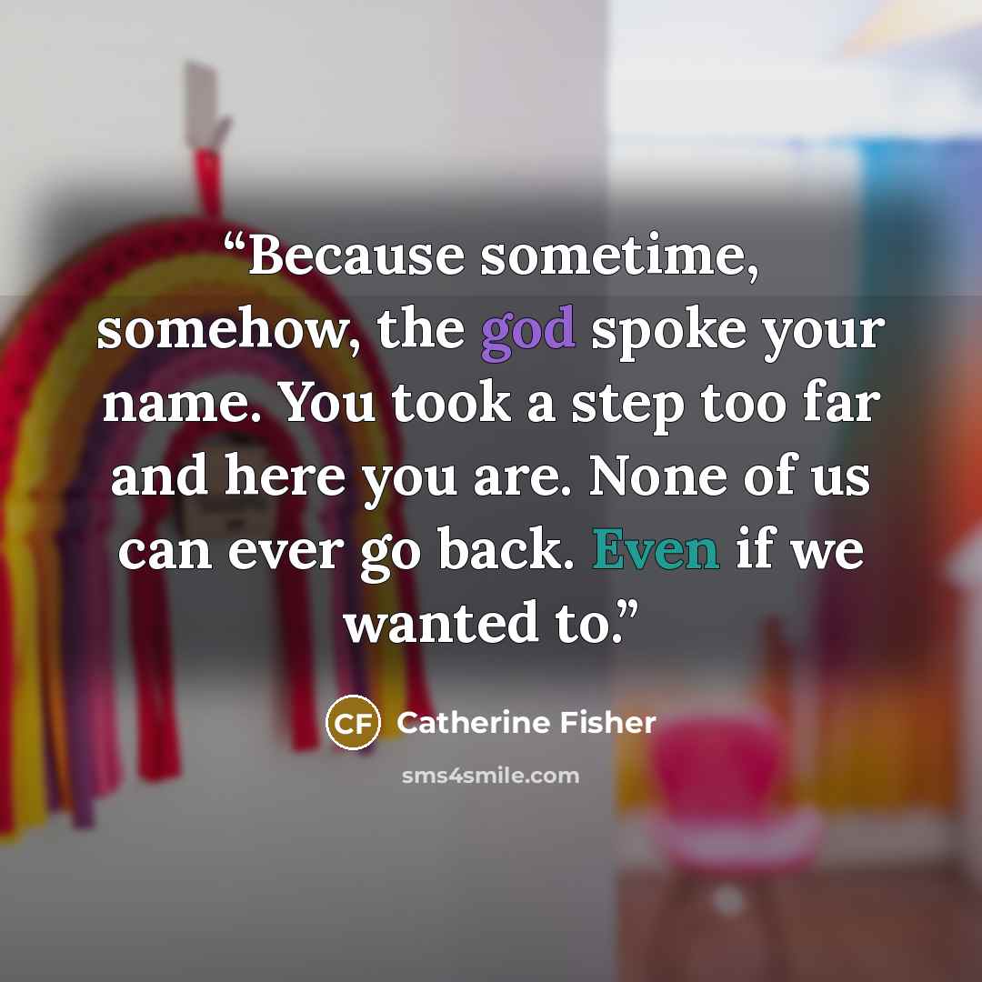 “Because sometime, somehow, the god spoke your name. You took a step too far and here you are. None of us can ever go back. Even if we wanted to.” quote by Catherine Fisher