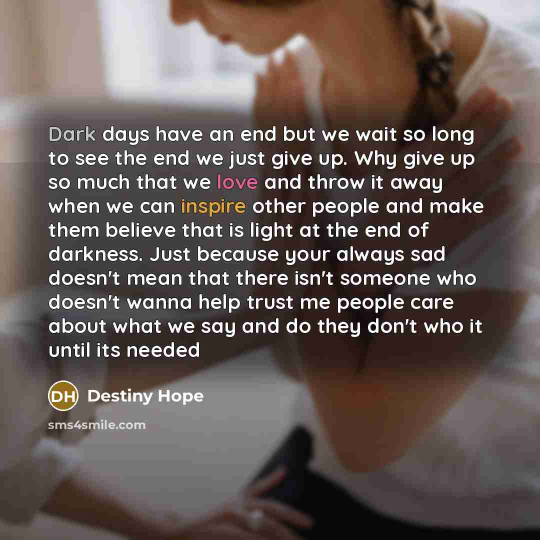 “Dark days have an end but we wait so long to see the end we just give up. Why give up so much that we love and throw it away when we can inspire other people and make them believe that is light at the end of darkness. Just because your always sad doesn't mean that there isn't someone who doesn't…” quote by Destiny Hope