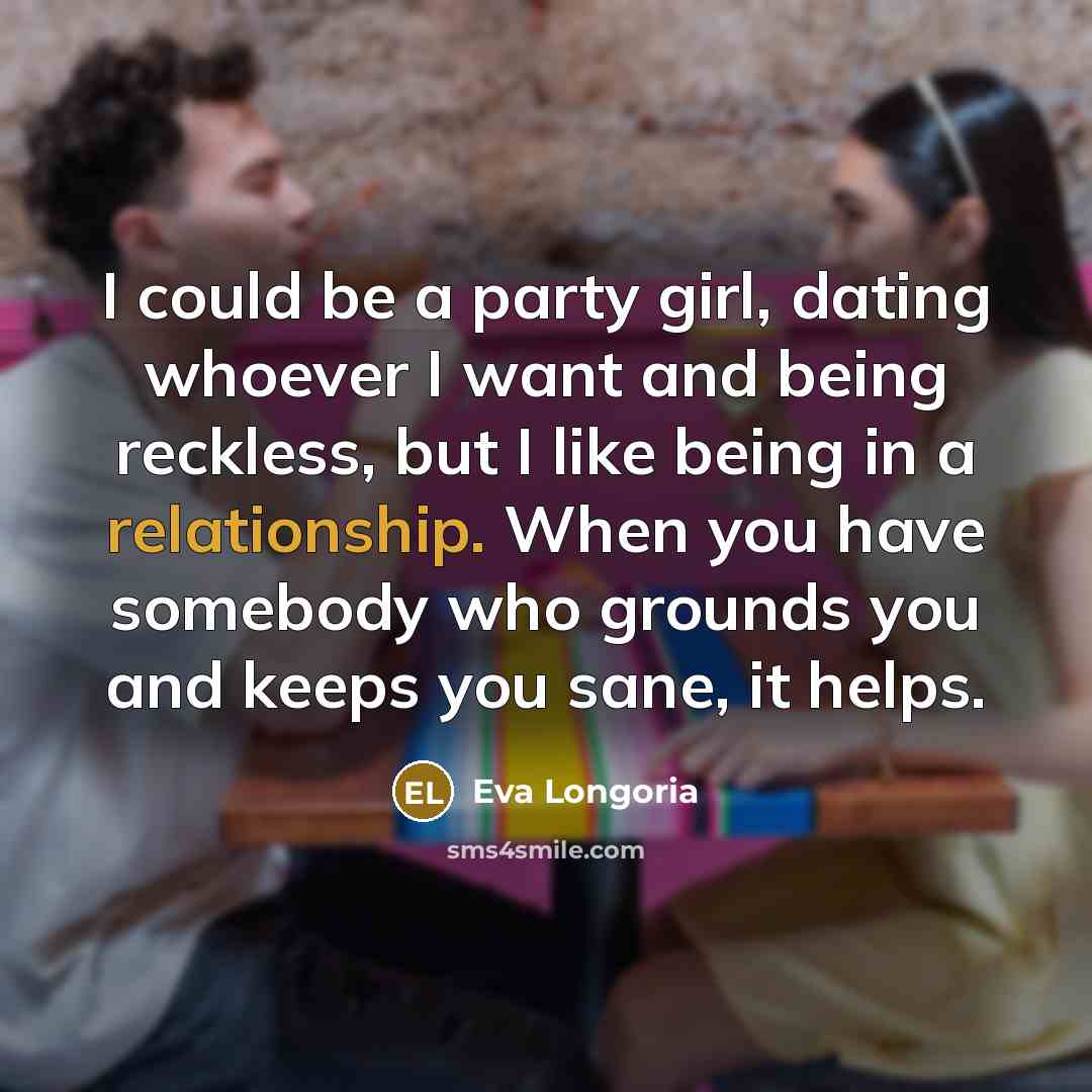 “I could be a party girl, dating whoever I want and being reckless, but I like being in a relationship. When you have somebody who grounds you and keeps you sane, it helps.” quote by Eva Longoria