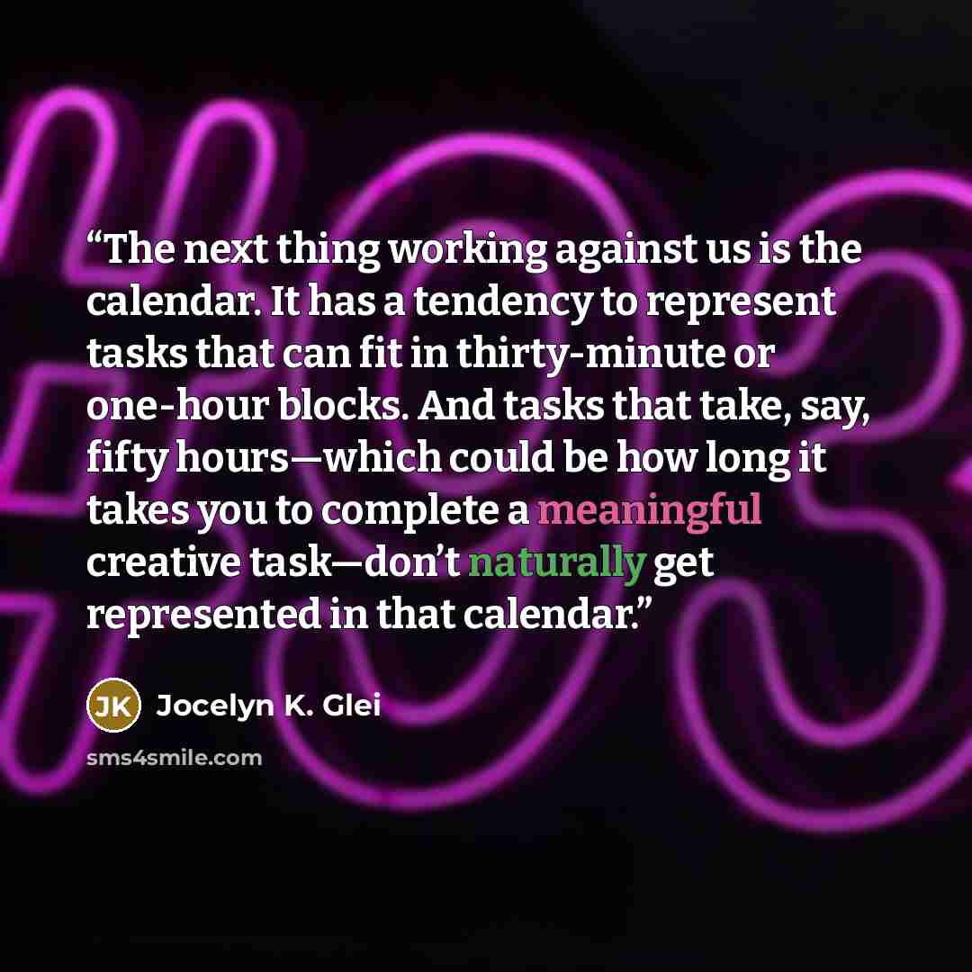 “The next thing working against us is the calendar. It has a tendency to represent tasks that can fit in thirty-minute or one-hour blocks. And tasks that take, say, fifty hours—which could be how long it takes you to complete a meaningful creative task—don’t naturally get represented in that…” quote by Jocelyn K. Glei