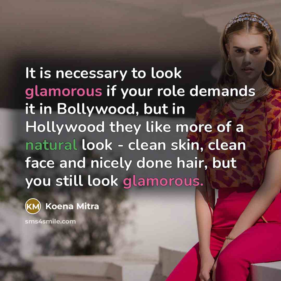 “It is necessary to look glamorous if your role demands it in Bollywood, but in Hollywood they like more of a natural look - clean skin, clean face and nicely done hair, but you still look glamorous.” quote by Koena Mitra