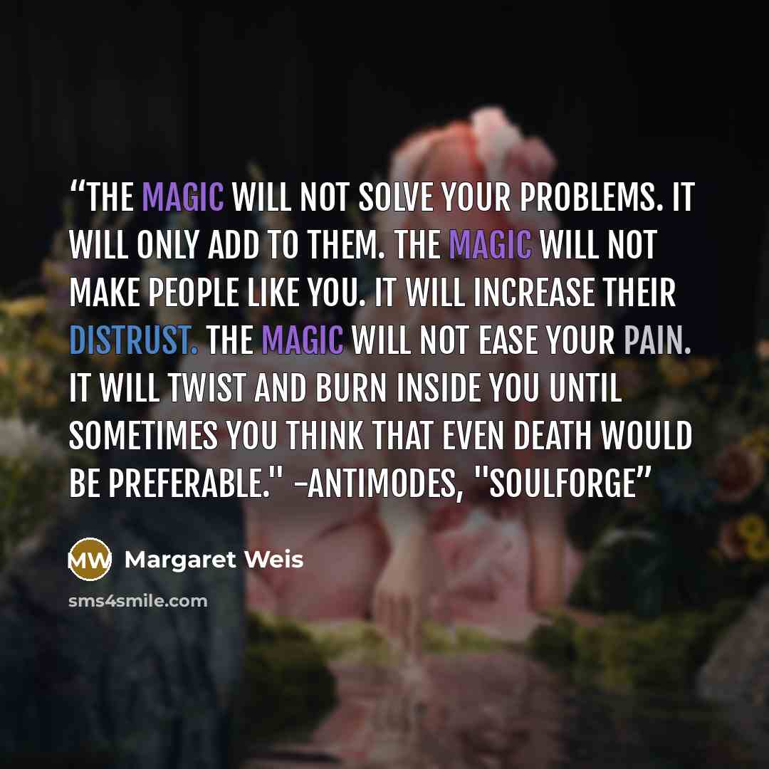 “The magic will not solve your problems. It will only add to them. The magic will not make people like you. It will increase their distrust. The magic will not ease your pain. It will twist and burn inside you until sometimes you think that even death would be preferable." -Antimodes, "Soulforge” quote by Margaret Weis