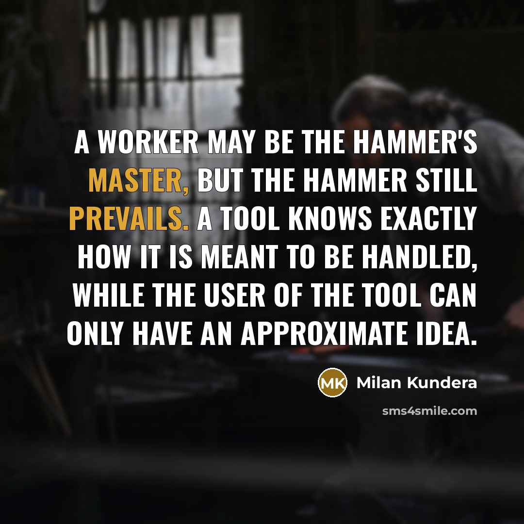 “A worker may be the hammer's master, but the hammer still prevails. A tool knows exactly how it is meant to be handled, while the user of the tool can only have an approximate idea.” quote by Milan Kundera