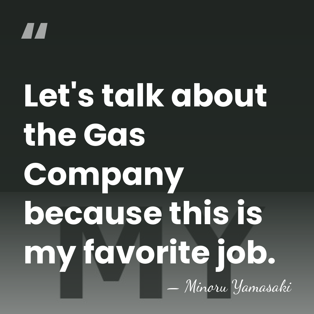 Let's talk about the Gas Company because this is my favorite job. - Minoru Yamasaki