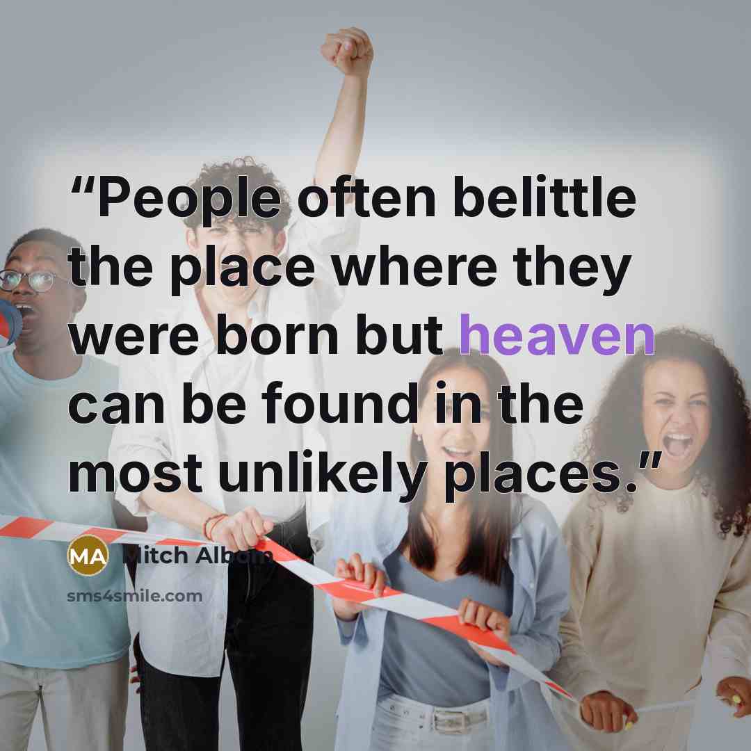 “People often belittle the place where they were born but heaven can be found in the most unlikely places.” quote by Mitch Albom