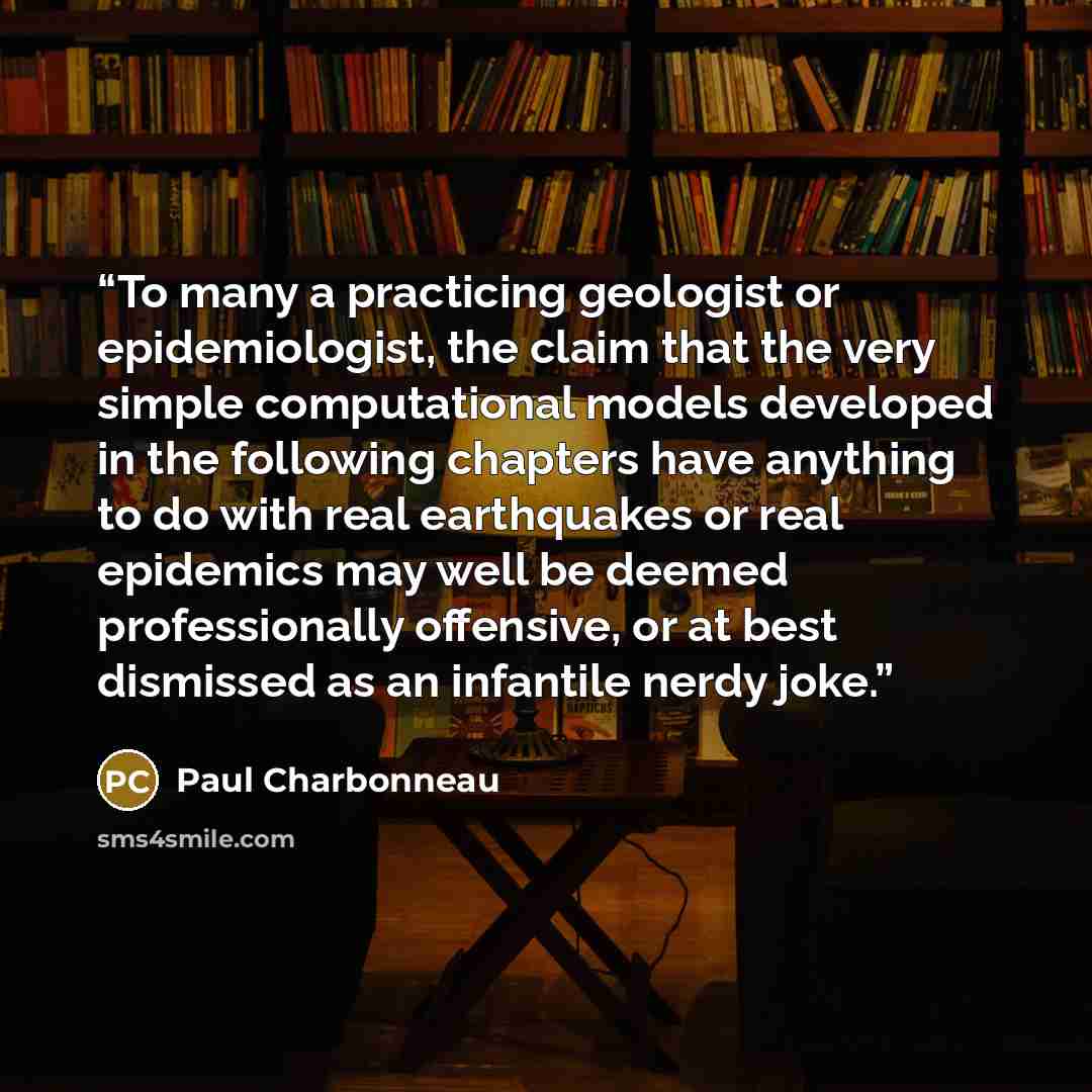 “To many a practicing geologist or epidemiologist, the claim that the very simple computational models developed in the following chapters have anything to do with real earthquakes or real epidemics may well be deemed professionally offensive, or at best dismissed as an infantile nerdy joke.” quote by Paul Charbonneau