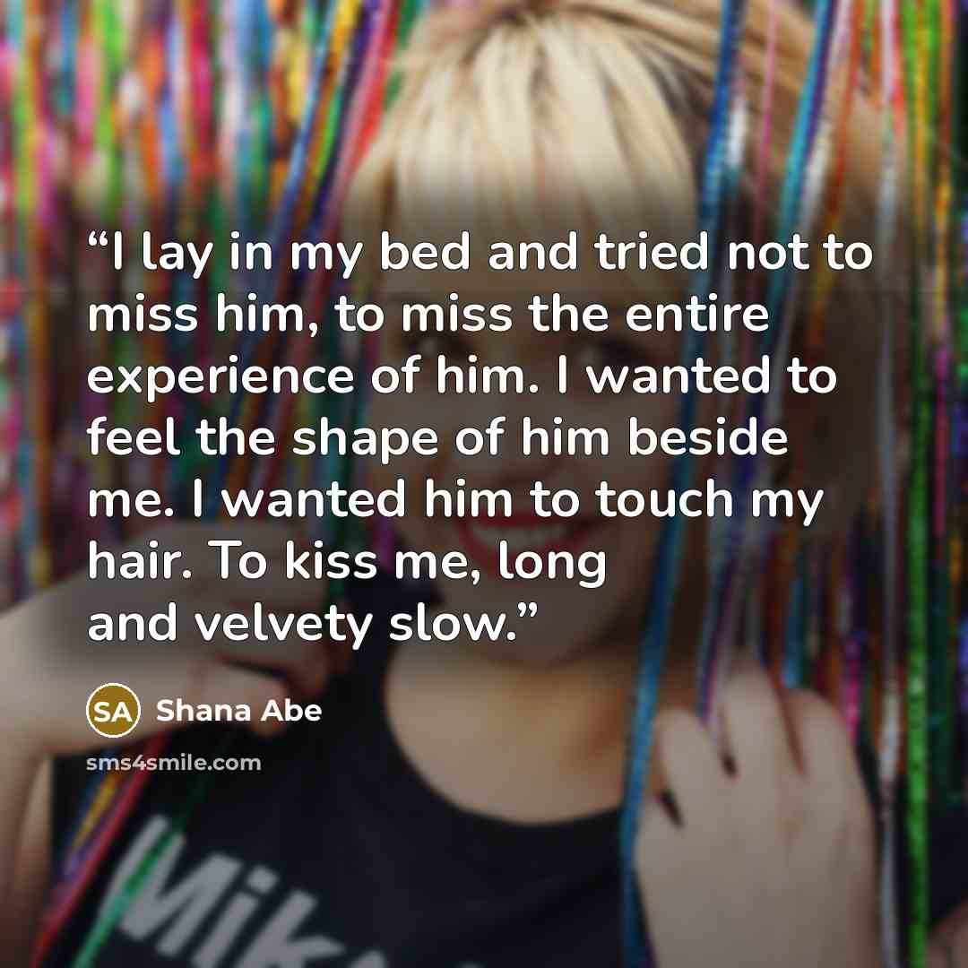 “I lay in my bed and tried not to miss him, to miss the entire experience of him. I wanted to feel the shape of him beside me. I wanted him to touch my hair. To kiss me, long and velvety slow.” quote by Shana Abe