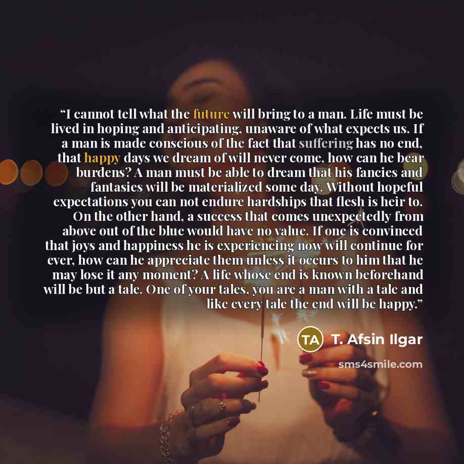 “I cannot tell what the future will bring to a man. Life must be lived in hoping and anticipating, unaware of what expects us. If a man is made conscious of the fact that suffering has no end, that happy days we dream of will never come, how can he bear burdens? A man must be able to dream that his…” quote by T. Afsin Ilgar