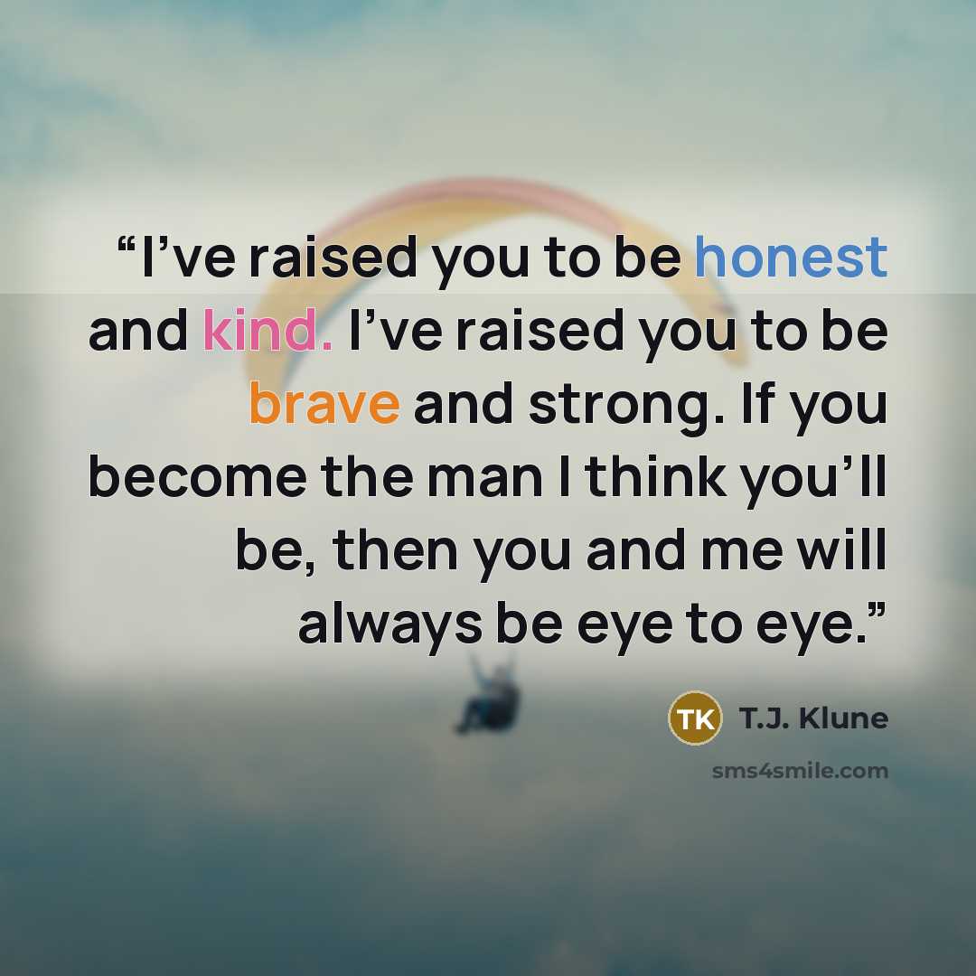 “I've raised you to be honest and kind. I've raised you to be brave and strong. If you become the man I think you'll be, then you and me will always be eye to eye.” quote by T.J. Klune