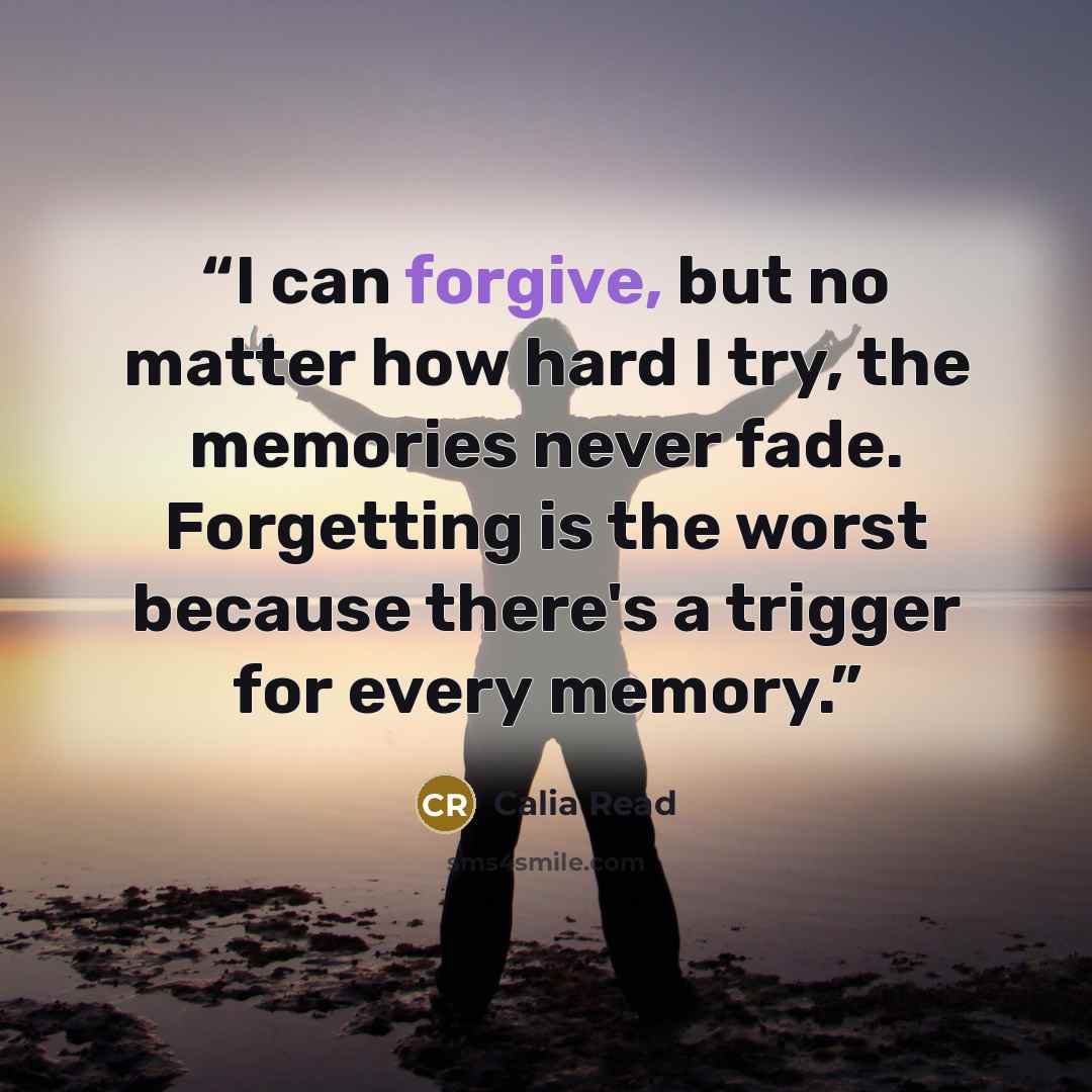 “I can forgive, but no matter how hard I try, the memories never fade. Forgetting is the worst because there's a trigger for every memory.” quote by Calia Read