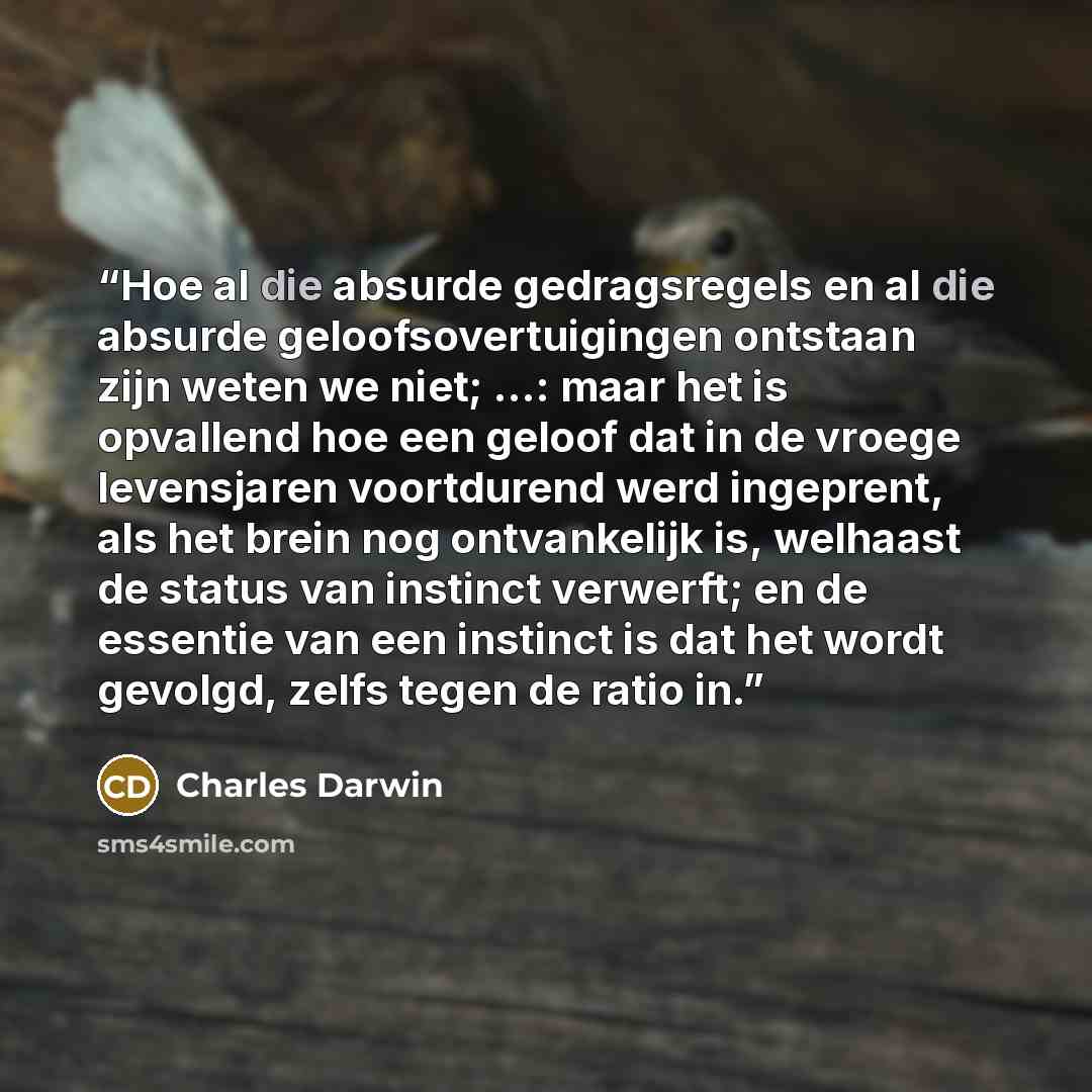 “Hoe al die absurde gedragsregels en al die absurde geloofsovertuigingen ontstaan zijn weten we niet; ...: maar het is opvallend hoe een geloof dat in de vroege levensjaren voortdurend werd ingeprent, als het brein nog ontvankelijk is, welhaast de status van instinct verwerft; en de essentie van…” quote by Charles Darwin