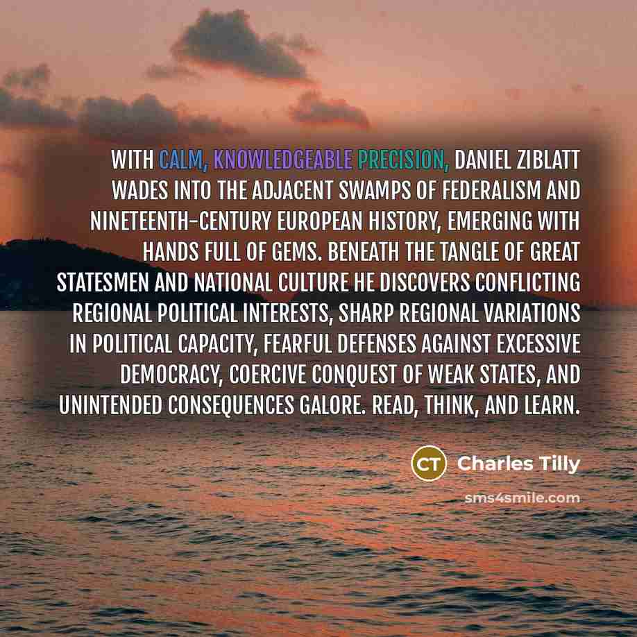 “With calm, knowledgeable precision, Daniel Ziblatt wades into the adjacent swamps of federalism and nineteenth-century European history, emerging with hands full of gems. Beneath the tangle of great statesmen and national culture he discovers conflicting regional political interests, sharp…” quote by Charles Tilly
