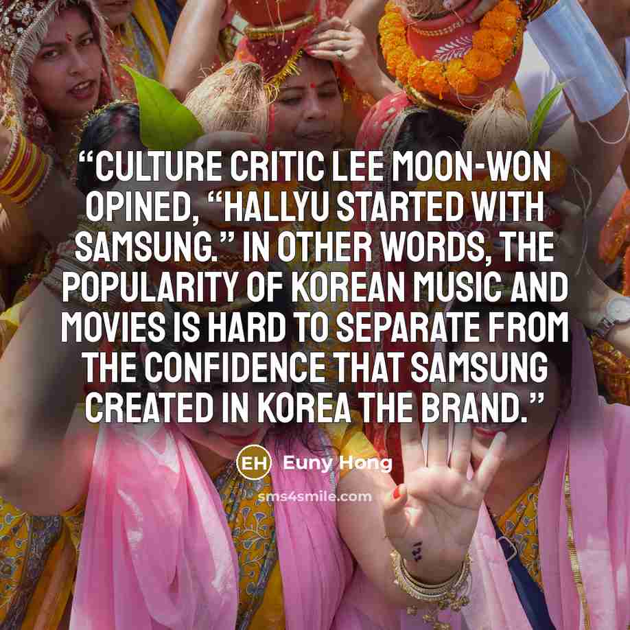 “culture critic Lee Moon-won opined, “Hallyu started with Samsung.” In other words, the popularity of Korean music and movies is hard to separate from the confidence that Samsung created in Korea the Brand.” quote by Euny Hong