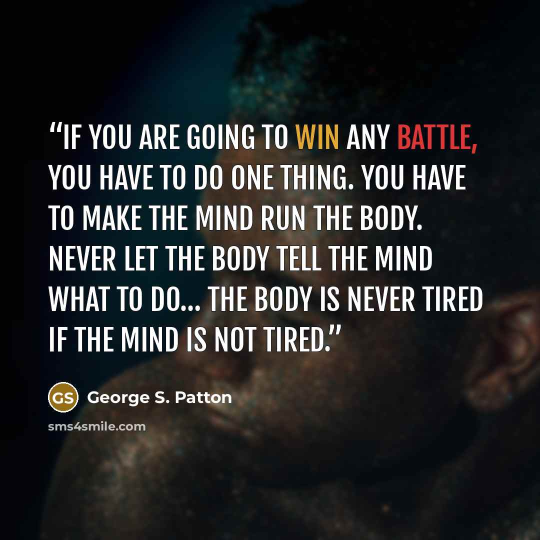 “If you are going to win any battle, you have to do one thing. You have to make the mind run the body. Never let the body tell the mind what to do… the body is never tired if the mind is not tired.” quote by George S. Patton