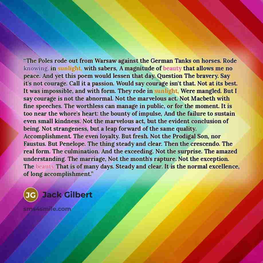 “The Poles rode out from Warsaw against the German Tanks on horses. Rode knowing, in sunlight, with sabers, A magnitude of beauty that allows me no peace. And yet this poem would lessen that day. Question The bravery. Say it's not courage. Call it a passion. Would say courage isn't that. Not at its…” quote by Jack Gilbert
