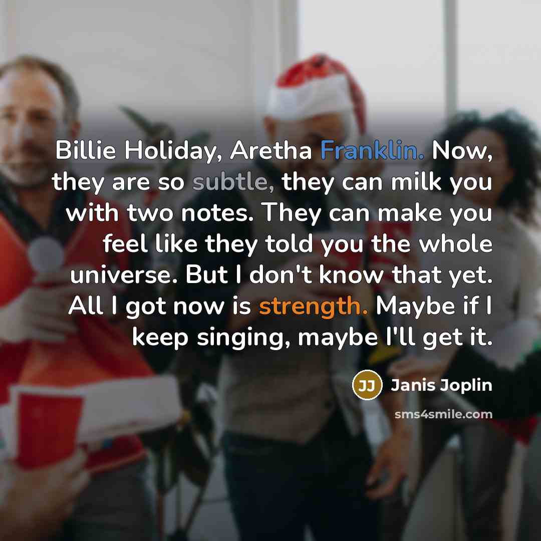 “Billie Holiday, Aretha Franklin. Now, they are so subtle, they can milk you with two notes. They can make you feel like they told you the whole universe. But I don't know that yet. All I got now is strength. Maybe if I keep singing, maybe I'll get it.” quote by Janis Joplin