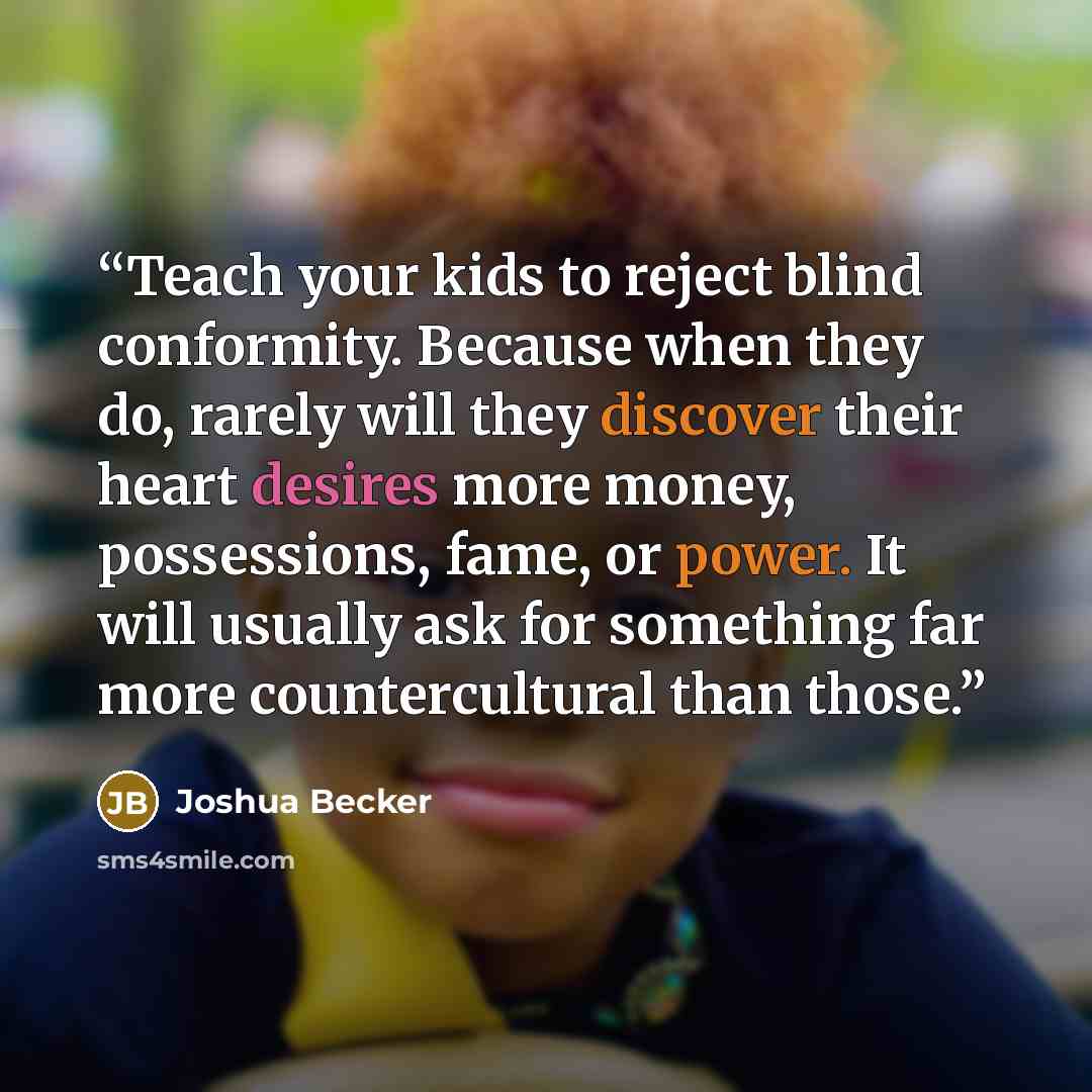 “Teach your kids to reject blind conformity. Because when they do, rarely will they discover their heart desires more money, possessions, fame, or power. It will usually ask for something far more countercultural than those.” quote by Joshua Becker