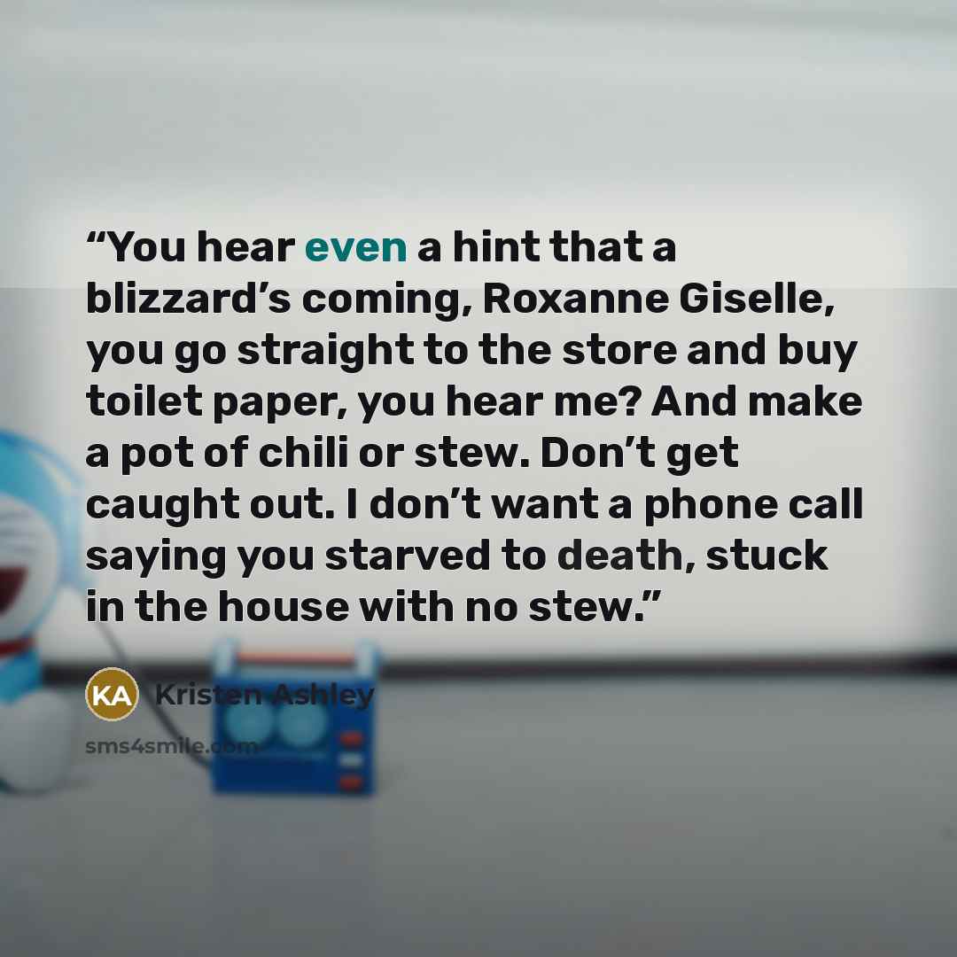 “You hear even a hint that a blizzard’s coming, Roxanne Giselle, you go straight to the store and buy toilet paper, you hear me? And make a pot of chili or stew. Don’t get caught out. I don’t want a phone call saying you starved to death, stuck in the house with no stew.” quote by Kristen Ashley
