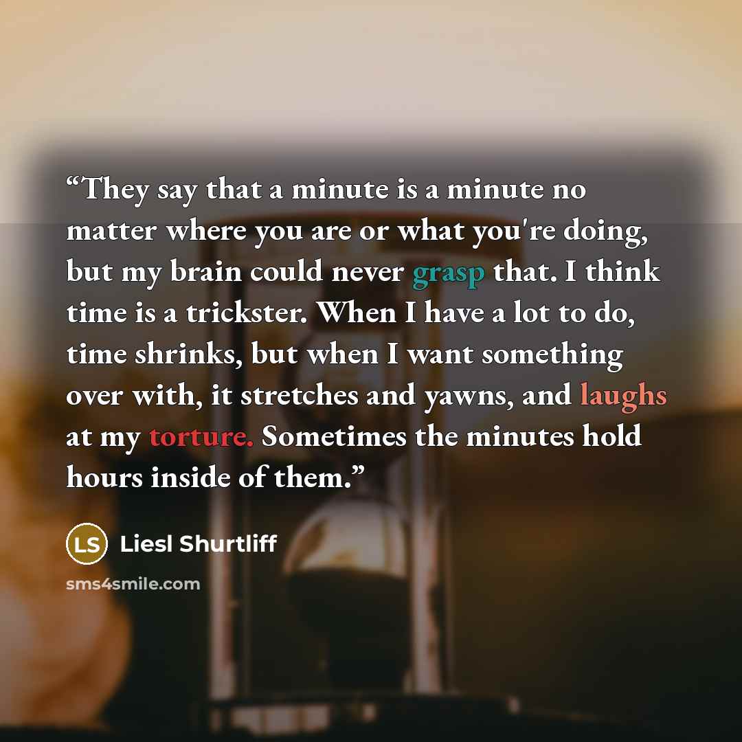 “They say that a minute is a minute no matter where you are or what you're doing, but my brain could never grasp that. I think time is a trickster. When I have a lot to do, time shrinks, but when I want something over with, it stretches and yawns, and laughs at my torture. Sometimes the minutes…” quote by Liesl Shurtliff