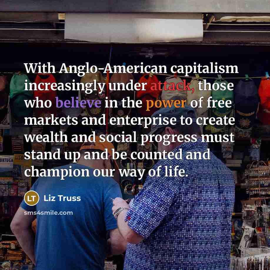 “With Anglo-American capitalism increasingly under attack, those who believe in the power of free markets and enterprise to create wealth and social progress must stand up and be counted and champion our way of life.” quote by Liz Truss