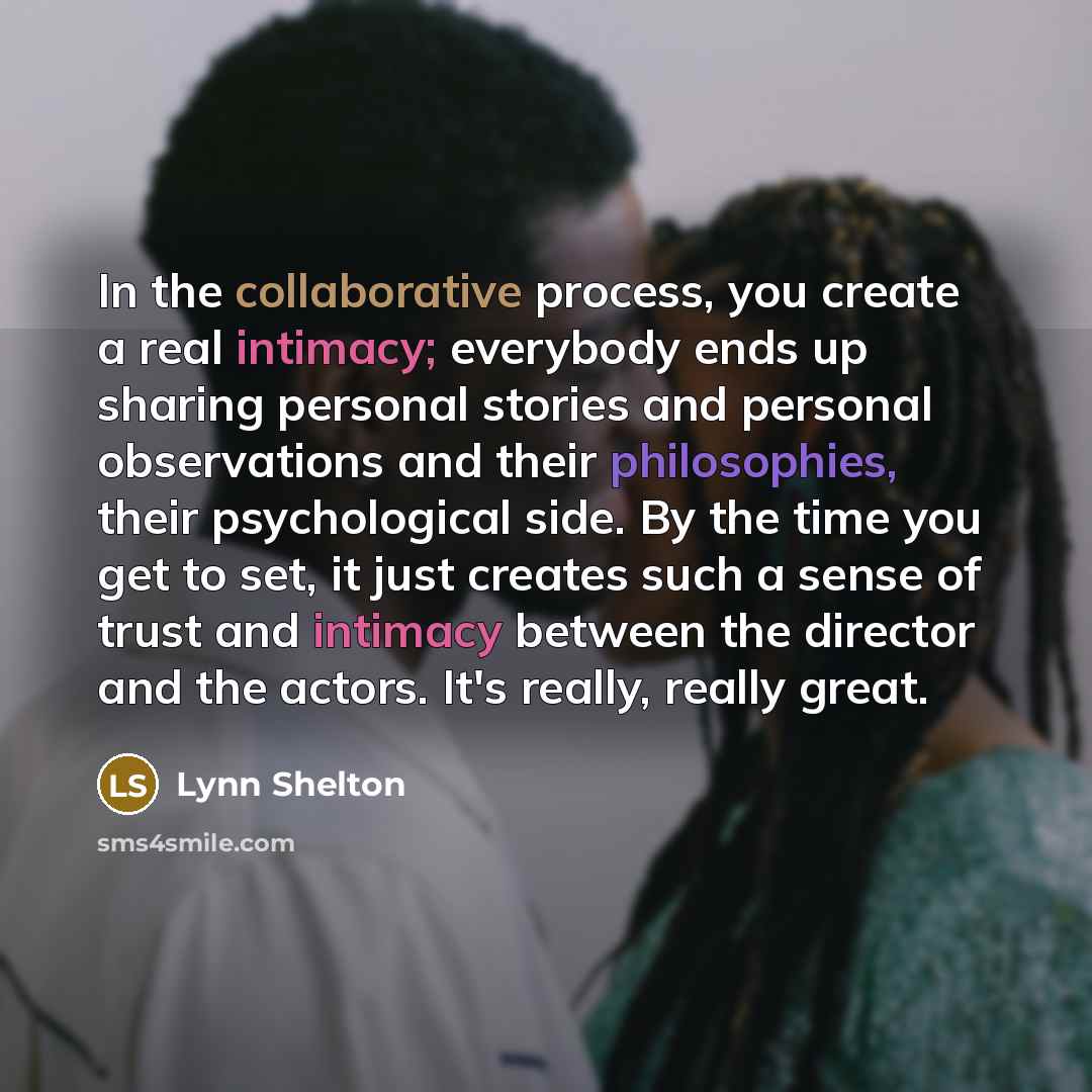 “In the collaborative process, you create a real intimacy; everybody ends up sharing personal stories and personal observations and their philosophies, their psychological side. By the time you get to set, it just creates such a sense of trust and intimacy between the director and the actors. It's…” quote by Lynn Shelton