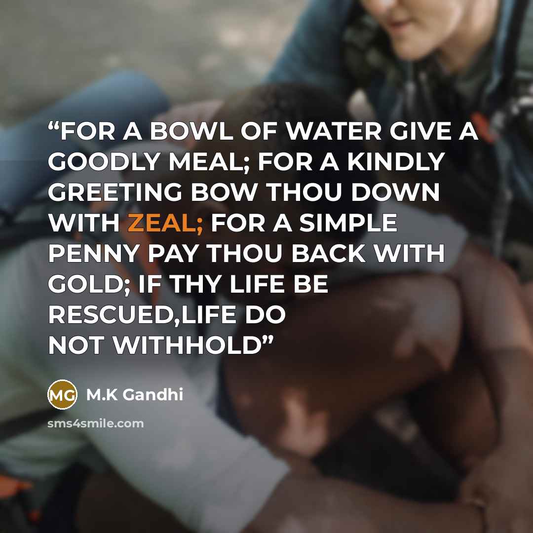 “FOR A BOWL OF WATER GIVE A GOODLY MEAL; FOR A KINDLY GREETING BOW THOU DOWN WITH ZEAL; FOR A SIMPLE PENNY PAY THOU BACK WITH GOLD; IF THY LIFE BE RESCUED,LIFE DO NOT WITHHOLD” quote by M.K Gandhi