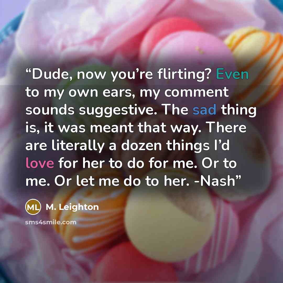 “Dude, now you’re flirting? Even to my own ears, my comment sounds suggestive. The sad thing is, it was meant that way. There are literally a dozen things I’d love for her to do for me. Or to me. Or let me do to her. -Nash” quote by M. Leighton
