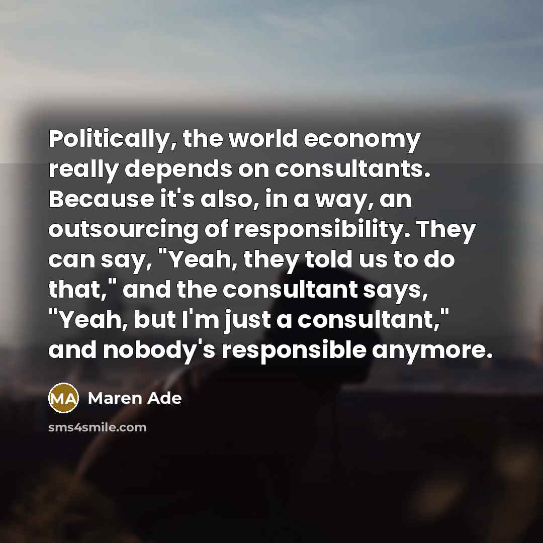 “Politically, the world economy really depends on consultants. Because it's also, in a way, an outsourcing of responsibility. They can say, "Yeah, they told us to do that," and the consultant says, "Yeah, but I'm just a consultant," and nobody's responsible anymore.” quote by Maren Ade