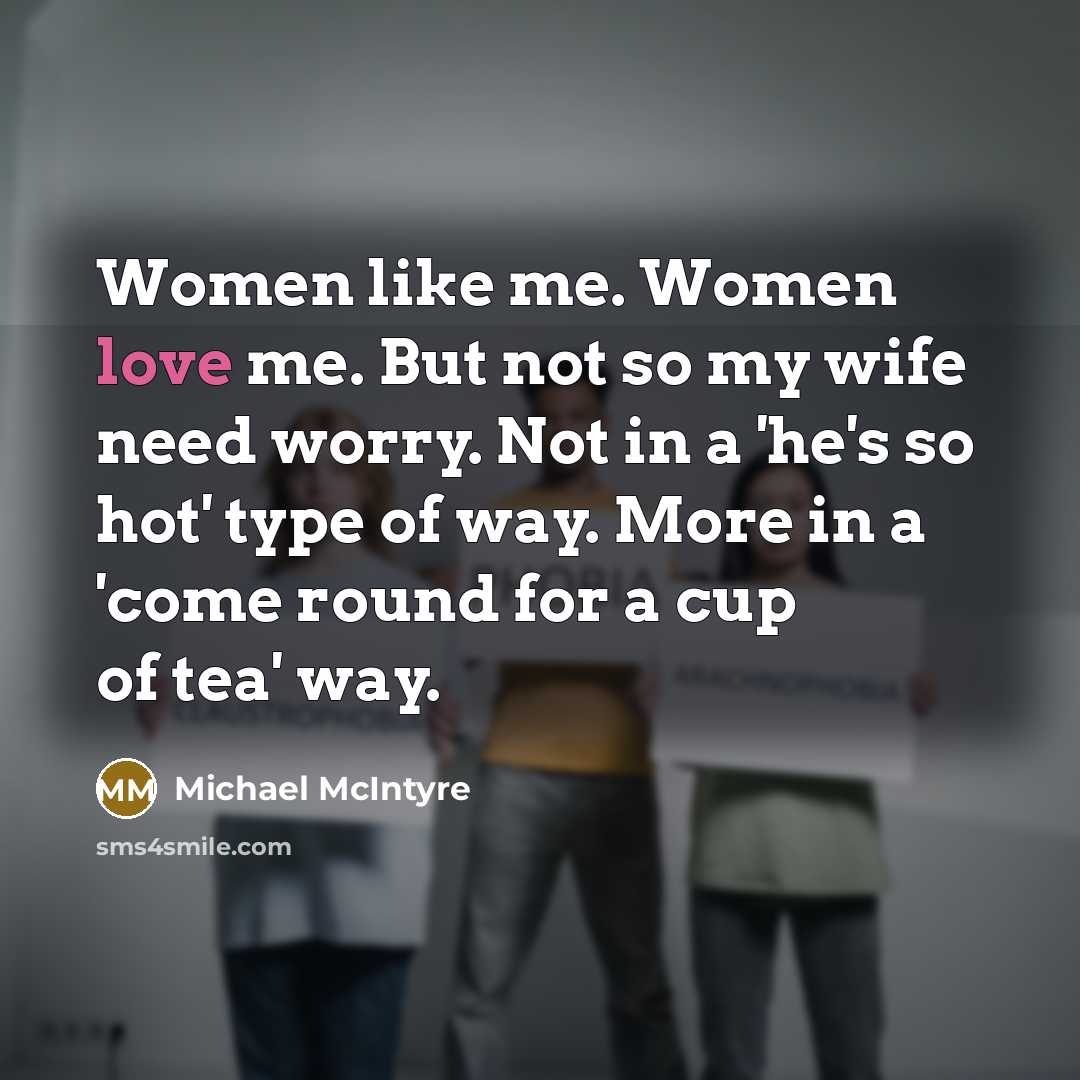 “Women like me. Women love me. But not so my wife need worry. Not in a 'he's so hot' type of way. More in a 'come round for a cup of tea' way.” quote by Michael McIntyre