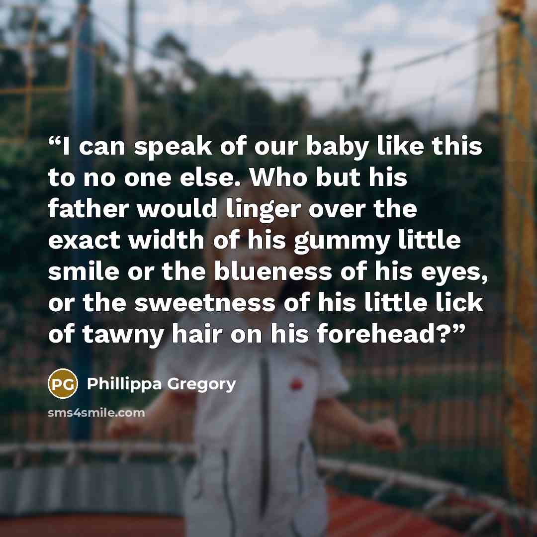 “I can speak of our baby like this to no one else. Who but his father would linger over the exact width of his gummy little smile or the blueness of his eyes, or the sweetness of his little lick of tawny hair on his forehead?” quote by Phillippa Gregory