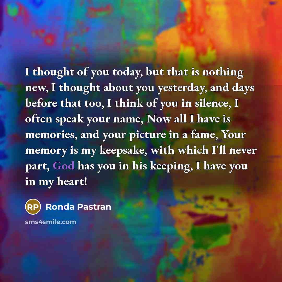 “I thought of you today, but that is nothing new, I thought about you yesterday, and days before that too, I think of you in silence, I often speak your name, Now all I have is memories, and your picture in a fame, Your memory is my keepsake, with which I'll never part, God has you in his keeping…” quote by Ronda Pastran