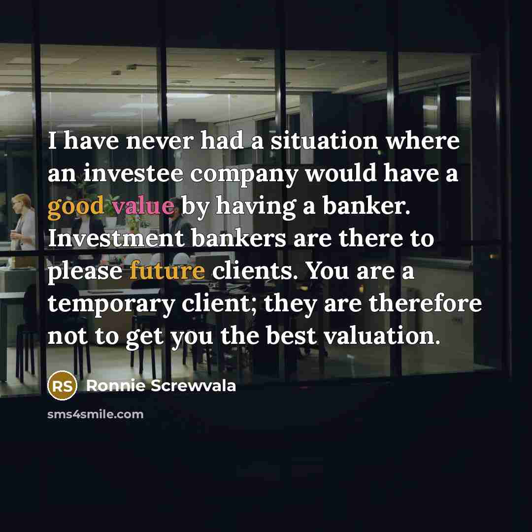 “I have never had a situation where an investee company would have a good value by having a banker. Investment bankers are there to please future clients. You are a temporary client; they are therefore not to get you the best valuation.” quote by Ronnie Screwvala