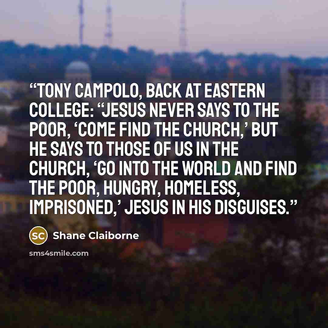 “Tony Campolo, back at Eastern College: “Jesus never says to the poor, ‘Come find the church,’ but he says to those of us in the church, ‘Go into the world and find the poor, hungry, homeless, imprisoned,’ Jesus in his disguises.” quote by Shane Claiborne