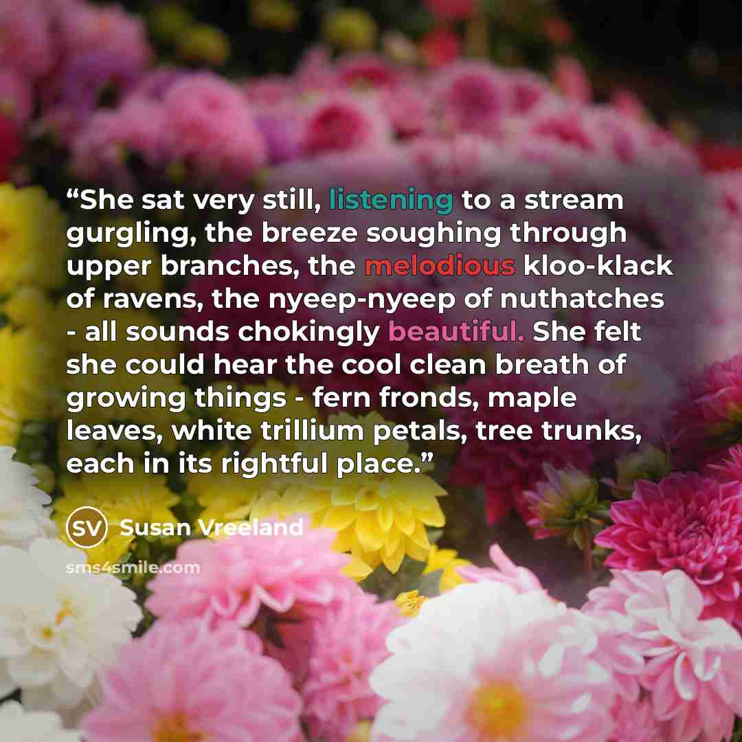 “She sat very still, listening to a stream gurgling, the breeze soughing through upper branches, the melodious kloo-klack of ravens, the nyeep-nyeep of nuthatches - all sounds chokingly beautiful. She felt she could hear the cool clean breath of growing things - fern fronds, maple leaves, white…” quote by Susan Vreeland