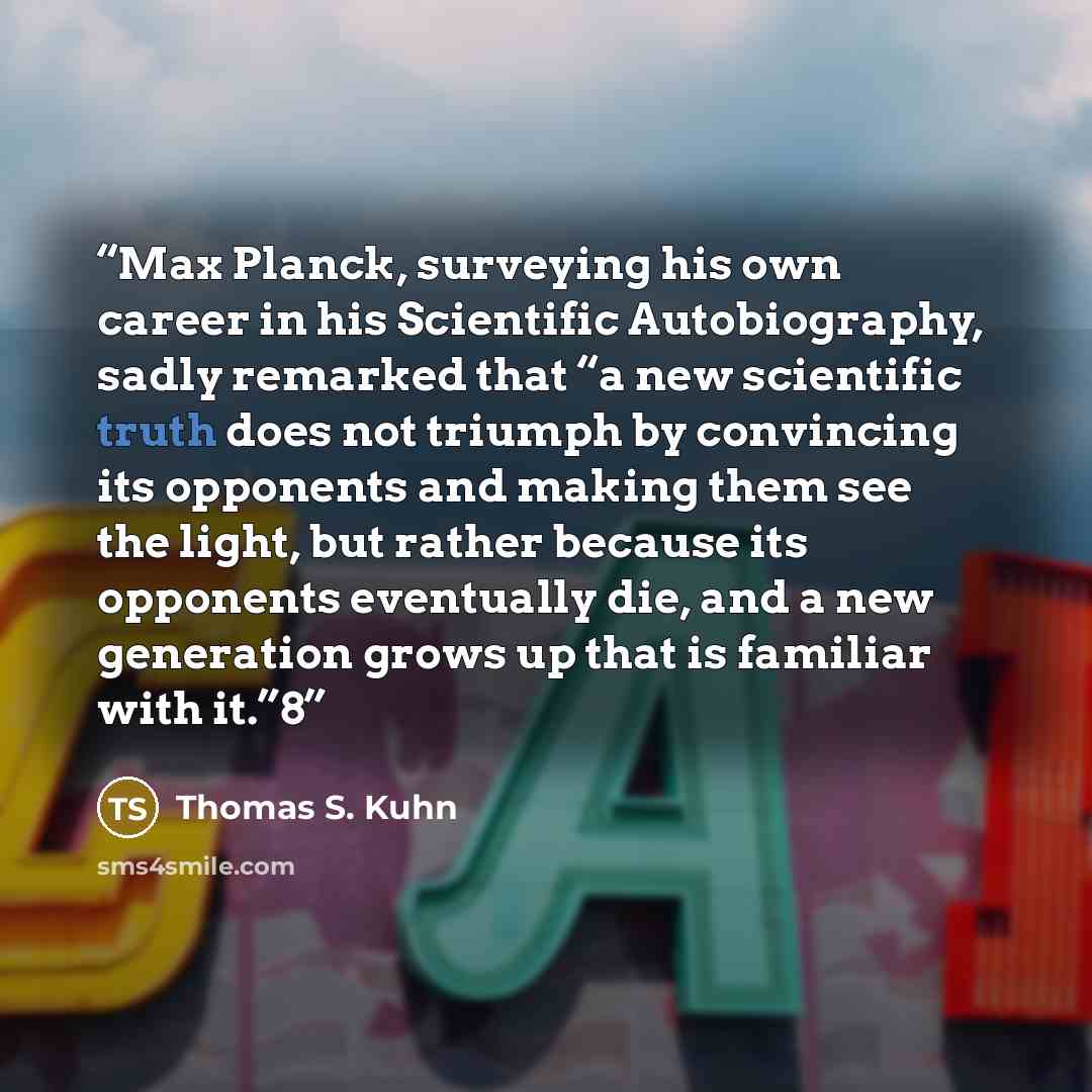 “Max Planck, surveying his own career in his Scientific Autobiography, sadly remarked that “a new scientific truth does not triumph by convincing its opponents and making them see the light, but rather because its opponents eventually die, and a new generation grows up that is familiar with it.”8” quote by Thomas S. Kuhn