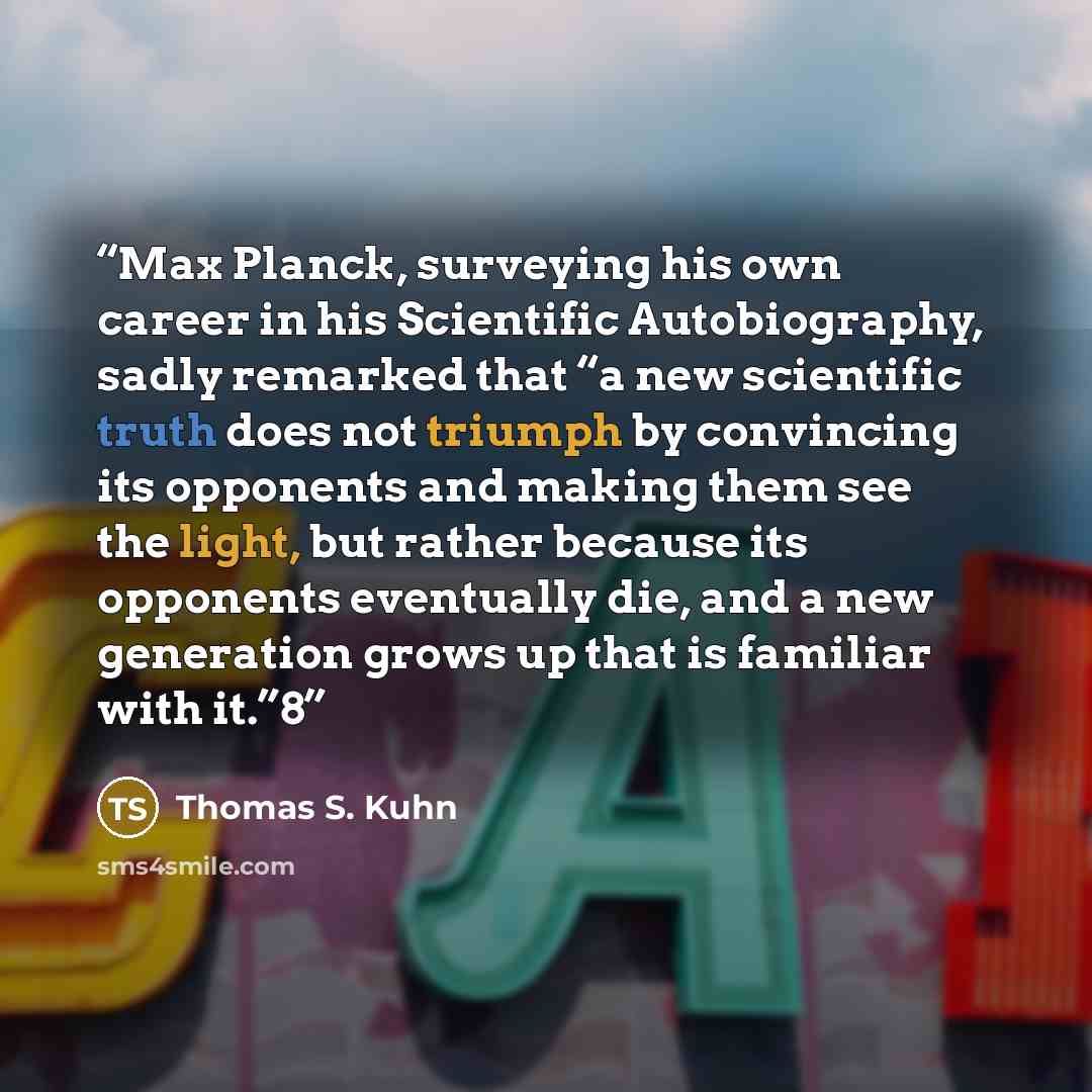 “Max Planck, surveying his own career in his Scientific Autobiography, sadly remarked that “a new scientific truth does not triumph by convincing its opponents and making them see the light, but rather because its opponents eventually die, and a new generation grows up that is familiar with it.”8” quote by Thomas S. Kuhn